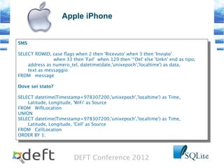 DEFT Conference 2012
Apple iPhone
SMS
SELECT ROWID, case flags when 2 then 'Ricevuto' when 3 then 'Inviato'
when 33 then 'Fail' when 129 then '*Del' else 'Unkn' end as tipo,
address as numero_tel, datetime(date,'unixepoch','localtime') as data,
text as messaggio
FROM message
Dove sei stato?
SELECT datetime(Timestamp+978307200,'unixepoch','localtime') as Time,
Latitude, Longitude, 'WiFi' as Source
FROM WifLocation
UNION
SELECT datetime(Timestamp+978307200,'unixepoch','localtime') as Time,
Latitude, Longitude, 'Cell' as Source
FROM CellLocation
ORDER BY 1;
SMS
SELECT ROWID, case flags when 2 then 'Ricevuto' when 3 then 'Inviato'
when 33 then 'Fail' when 129 then '*Del' else 'Unkn' end as tipo,
address as numero_tel, datetime(date,'unixepoch','localtime') as data,
text as messaggio
FROM message
Dove sei stato?
SELECT datetime(Timestamp+978307200,'unixepoch','localtime') as Time,
Latitude, Longitude, 'WiFi' as Source
FROM WifLocation
UNION
SELECT datetime(Timestamp+978307200,'unixepoch','localtime') as Time,
Latitude, Longitude, 'Cell' as Source
FROM CellLocation
ORDER BY 1;
 