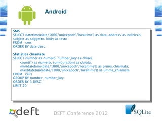 DEFT Conference 2012
Android
SMS
SELECT datetime(date/1000,'unixepoch','localtime') as data, address as indirizzo,
subject as soggetto, body as testo
FROM sms
ORDER BY date desc
Statistica chiamate
SELECT number as numero, number_key as chiave,
count(*) as numero, sum(duration) as durata,
min(datetime(date/1000,'unixepoch','localtime')) as prima_chiamata,
max(datetime(date/1000,'unixepoch','localtime')) as ultima_chiamata
FROM calls
GROUP BY number, number_key
ORDER BY 3 DESC
LIMIT 20
SMS
SELECT datetime(date/1000,'unixepoch','localtime') as data, address as indirizzo,
subject as soggetto, body as testo
FROM sms
ORDER BY date desc
Statistica chiamate
SELECT number as numero, number_key as chiave,
count(*) as numero, sum(duration) as durata,
min(datetime(date/1000,'unixepoch','localtime')) as prima_chiamata,
max(datetime(date/1000,'unixepoch','localtime')) as ultima_chiamata
FROM calls
GROUP BY number, number_key
ORDER BY 3 DESC
LIMIT 20
 