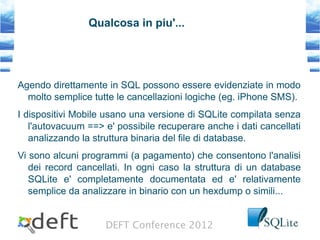 DEFT Conference 2012
Qualcosa in piu'...
Agendo direttamente in SQL possono essere evidenziate in modo
molto semplice tutte le cancellazioni logiche (eg. iPhone SMS).
I dispositivi Mobile usano una versione di SQLite compilata senza
l'autovacuum ==> e' possibile recuperare anche i dati cancellati
analizzando la struttura binaria del file di database.
Vi sono alcuni programmi (a pagamento) che consentono l'analisi
dei record cancellati. In ogni caso la struttura di un database
SQLite e' completamente documentata ed e' relativamente
semplice da analizzare in binario con un hexdump o simili...
 