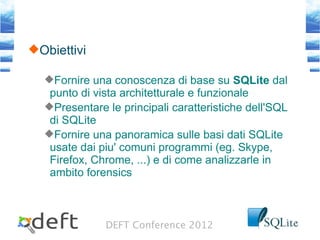 DEFT Conference 2012
Obiettivi
Fornire una conoscenza di base su SQLite dal
punto di vista architetturale e funzionale
Presentare le principali caratteristiche dell'SQL
di SQLite
Fornire una panoramica sulle basi dati SQLite
usate dai piu' comuni programmi (eg. Skype,
Firefox, Chrome, ...) e di come analizzarle in
ambito forensics
 