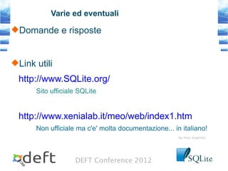 DEFT Conference 2012
Varie ed eventuali
Domande e risposte
Link utili
http://www.SQLite.org/
Sito ufficiale SQLite
http://www.xenialab.it/meo/web/index1.htm
Non ufficiale ma c'e' molta documentazione... in italiano!
by meo bogliolo
 