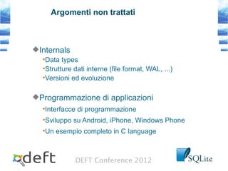 DEFT Conference 2012
Argomenti non trattati
Internals
•Data types
•Strutture dati interne (file format, WAL, ...)
•Versioni ed evoluzione
Programmazione di applicazioni
•Interfacce di programmazione
•Sviluppo su Android, iPhone, Windows Phone
•Un esempio completo in C language
 