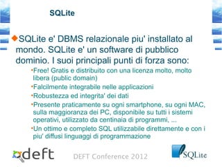 DEFT Conference 2012
SQLite
SQLite e' DBMS relazionale piu' installato al
mondo. SQLite e' un software di pubblico
dominio. I suoi principali punti di forza sono:
•Free! Gratis e distribuito con una licenza molto, molto
libera (public domain)
•Falcilmente integrabile nelle applicazioni
•Robustezza ed integrita' dei dati
•Presente praticamente su ogni smartphone, su ogni MAC,
sulla maggioranza dei PC, disponibile su tutti i sistemi
operativi, utilizzato da centinaia di programmi, ...
•Un ottimo e completo SQL utilizzabile direttamente e con i
piu' diffusi linguaggi di programmazione
 