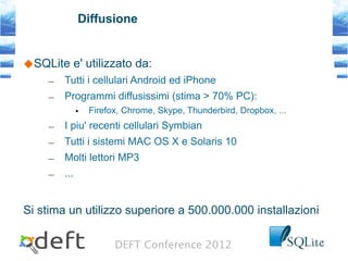 DEFT Conference 2012
Diffusione
SQLite e' utilizzato da:
– Tutti i cellulari Android ed iPhone
– Programmi diffusissimi (stima > 70% PC):
• Firefox, Chrome, Skype, Thunderbird, Dropbox, ...
– I piu' recenti cellulari Symbian
– Tutti i sistemi MAC OS X e Solaris 10
– Molti lettori MP3
– ...
Si stima un utilizzo superiore a 500.000.000 installazioni
 