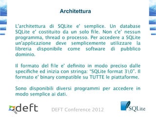 DEFT Conference 2012
Architettura
L'architettura di SQLite e' semplice. Un database
SQLite e' costituito da un solo fle. Non c'e' nessun
programma, thread o processo. Per accedere a SQLite
un'applicazione deve semplicemente utilizzare la
libreria disponibile come software di pubblico
dominio.
Il formato del fle e' defnito in modo preciso dalle
specifche ed inizia con stringa: “SQLite format 30”. Il
formato e' binary compatible su TUTTE le piattaforme.
Sono disponibili diversi programmi per accedere in
modo semplice ai dati.
 