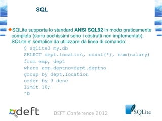 DEFT Conference 2012
SQL
SQLite supporta lo standard ANSI SQL92 in modo praticamente
completo (sono pochissimi sono i costrutti non implementati).
SQLite e' semplice da utilizzare da linea di comando:
$ sqlite3 my.db
SELECT dept.location, count(*), sum(salary)
from emp, dept
where emp.deptno=dept.deptno
group by dept.location
order by 3 desc
limit 10;
^D
 