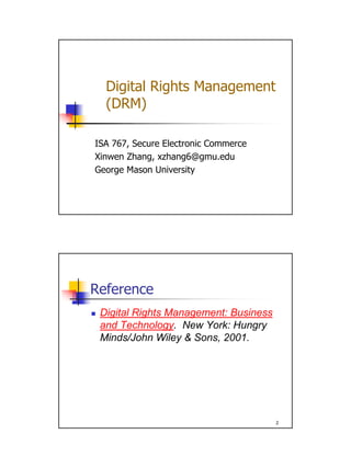 Digital Rights Management
  (DRM)

ISA 767, Secure Electronic Commerce
Xinwen Zhang, xzhang6@gmu.edu
George Mason University




Reference
 Digital Rights Management: Business
 and Technology. New York: Hungry
 Minds/John Wiley & Sons, 2001.




                                       2
