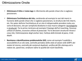 Ottimizzazione Onsite

      • Ottimizzare il title e i meta tags in riferimento alle parole chiavi che si vogliono
        posizionare.

      • Ottimizzare l’architettura del sito, cambiando ad esempio le voci del menù in
        funzione delle parole chiavi che si vogliono posizionare, la struttura dei link interni,
        etc. Per poter definire l’architettura di un sito è indispensabile prendere tutta una
        serie di decisioni, che per semplicità dividiamo in due macro-categorie: tecnologiche
        e strutturali. Tra le prime rientrano ad esempio l‘impiego dell’url rewriting, l’eccesso
        utilizzo di slashes, eccessivo utilizzo di javascript. Tra le decisioni strutturali ritrano i
        cross link, l’ottimizzazione degli anchor text, l’utilizzo delle briciole di pane, il link
        depth.

      • Revisione e identificazione problematiche SEO, come ad esempio l’usabilità e
        accessibilità di un sito web, controllo periodico dello stato di salute nelle SERP’s dei
        motori di ricerca, controllo dei contenuti duplicati, verifica del file sitemap.xml e
        robots txt, speed test, verificare infine la qualità dei nostri backlinks.




© 2012 AdSeo di Davide Muci                          10
 