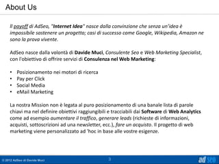About Us

    ll payoff di AdSeo, "Internet Idea" nasce dalla convinzione che senza un’idea è
    impossibile sostenere un progetto; casi di successo come Google, Wikipedia, Amazon ne
    sono la prova vivente.

    AdSeo nasce dalla volontà di Davide Muci, Consulente Seo e Web Marketing Specialist,
    con l'obiettivo di offrire servizi di Consulenza nel Web Marketing:

    •    Posizionamento nei motori di ricerca
    •    Pay per Click
    •    Social Media
    •    eMail Marketing

    La nostra Mission non è legata al puro posizionamento di una banale lista di parole
    chiavi ma nel definire obiettivi raggiungibili e tracciabili dai Software di Web Analytics
    come ad esempio aumentare il traffico, generare leads (richieste di informazioni,
    acquisti, sottoscrizioni ad una newsletter, ecc.), fare un acquisto. Il progetto di web
    marketing viene personalizzato ad 'hoc in base alle vostre esigenze.




© 2012 AdSeo di Davide Muci                       3
 