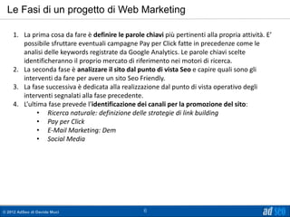 Le Fasi di un progetto di Web Marketing

    1. La prima cosa da fare è definire le parole chiavi più pertinenti alla propria attività. E’
       possibile sfruttare eventuali campagne Pay per Click fatte in precedenze come le
       analisi delle keywords registrate da Google Analytics. Le parole chiavi scelte
       identificheranno il proprio mercato di riferimento nei motori di ricerca.
    2. La seconda fase è analizzare il sito dal punto di vista Seo e capire quali sono gli
       interventi da fare per avere un sito Seo Friendly.
    3. La fase successiva è dedicata alla realizzazione dal punto di vista operativo degli
       interventi segnalati alla fase precedente.
    4. L’ultima fase prevede l’identificazione dei canali per la promozione del sito:
            • Ricerca naturale: definizione delle strategie di link building
            • Pay per Click
            • E-Mail Marketing: Dem
            • Social Media




© 2012 AdSeo di Davide Muci                        6
 