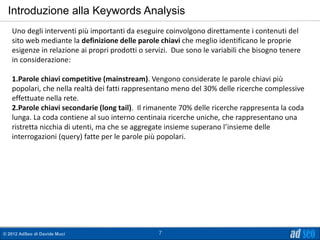 Introduzione alla Keywords Analysis
   Uno degli interventi più importanti da eseguire coinvolgono direttamente i contenuti del
   sito web mediante la definizione delle parole chiavi che meglio identificano le proprie
   esigenze in relazione ai propri prodotti o servizi. Due sono le variabili che bisogno tenere
   in considerazione:

   1.Parole chiavi competitive (mainstream). Vengono considerate le parole chiavi più
   popolari, che nella realtà dei fatti rappresentano meno del 30% delle ricerche complessive
   effettuate nella rete.
   2.Parole chiavi secondarie (long tail). Il rimanente 70% delle ricerche rappresenta la coda
   lunga. La coda contiene al suo interno centinaia ricerche uniche, che rappresentano una
   ristretta nicchia di utenti, ma che se aggregate insieme superano l’insieme delle
   interrogazioni (query) fatte per le parole più popolari.




© 2012 AdSeo di Davide Muci                      7
 