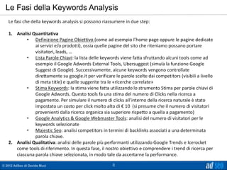 Le Fasi della Keywords Analysis
   Le fasi che della keywords analysis si possono riassumere in due step:

   1. Analisi Quantitativa
           • Definizione Pagine Obiettivo (come ad esempio l’home page oppure le pagine dedicate
               ai servizi e/o prodotti), ossia quelle pagine del sito che riteniamo possano portare
               visitatori, leads, …
           • Lista Parole Chiavi: la lista delle keywords viene fatta sfruttando alcuni tools come ad
               esempio il Google Adwords External Tools, Ubersuggest (simula la funzione Google
               Suggest di Google). Successivamente, alcune keywords vengono controllate
               direttamente su google.it per verificare le parole scelte dai competitors (visibili a livello
               di meta title) e quelle suggerite tra le «ricerche correlate»
           • Stima Keywords: la stima viene fatta utilizzando lo strumento Stima per parole chiavi di
               Google Adwords. Questo tools fa una stima del numero di Clicks nella ricerca a
               pagamento. Per simulare il numero di clicks all’interno della ricerca naturale è stato
               impostato un costo per click molto alto di € 10 (si presume che il numero di visitatori
               provenienti dalla ricerca organica sia superiore rispetto a quella a pagamento)
           • Google Analytics & Google Webmaster Tools: analisi del numero di visitatori per le
               keywords selezionate
           • Majestic Seo: analisi competitors in termini di backlinks associati a una determinata
               parola chiave.
   2. Analisi Qualitativa: analisi delle parole più performanti utilizzando Google Trends e Icerocket
      come tools di riferimento. In questa fase, il nostro obiettivo e comprendere i trend di ricerca per
      ciascuna parola chiave selezionata, in modo tale da accertarne la performance.

© 2012 AdSeo di Davide Muci                             8
 