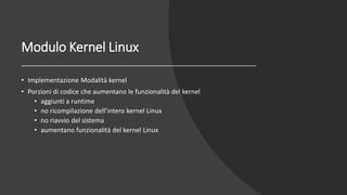 Modulo Kernel Linux
• Implementazione Modalità kernel
• Porzioni di codice che aumentano le funzionalità del kernel
• aggiunti a runtime
• no ricompilazione dell’intero kernel Linux
• no riavvio del sistema
• aumentano funzionalità del kernel Linux
 