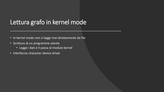 Lettura grafo in kernel mode
• In kernel mode non si legge mai direttamente da file
• Scrittura di un programma utente
• Legge i dati e li passa al modulo kernel
• Interfaccia character device driver
 
