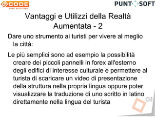 Vantaggi e Utilizzi della Realtà
             Aumentata - 2
Dare uno strumento ai turisti per vivere al meglio
 la città:
Le più semplici sono ad esempio la possibilità
  creare dei piccoli pannelli in forex all'esterno
  degli edifici di interesse culturale e permettere al
  turista di scaricare un video di presentazione
  della struttura nella propria lingua oppure poter
  visualizzare la traduzione di uno scritto in latino
  direttamente nella lingua del turista
 