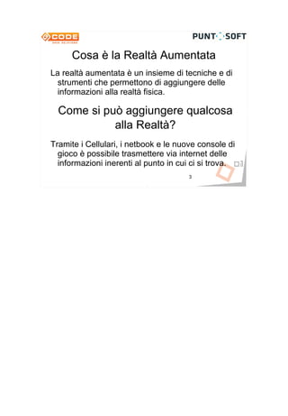 Cosa è la Realtà Aumentata
La realtà aumentata è un insieme di tecniche e di
  strumenti che permettono di aggiungere delle
  informazioni alla realtà fisica.

  Come si può aggiungere qualcosa
            alla Realtà?
Tramite i Cellulari, i netbook e le nuove console di
  gioco è possibile trasmettere via internet delle
  informazioni inerenti al punto in cui ci si trova.
                                       3
 