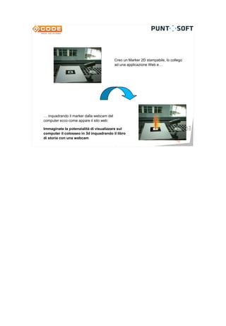 Creo un Marker 2D stampabile, lo collego
                                           ad una applicazione Web e…




… inquadrando il marker dalla webcam del
computer ecco come appare il sito web:

Immaginate la potenzialità di visualizzare sul
computer il colosseo in 3d inquadrando il libro
di storia con una webcam                                      7
 