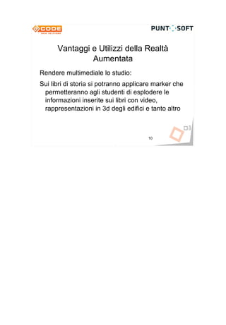 Vantaggi e Utilizzi della Realtà
               Aumentata
Rendere multimediale lo studio:
Sui libri di storia si potranno applicare marker che
 permetteranno agli studenti di esplodere le
 informazioni inserite sui libri con video,
 rappresentazioni in 3d degli edifici e tanto altro



                                       10
 