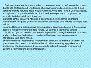 … Egli voleva rendere la scienza attiva e operante al servizio dell'uomo e la concepì diretta alla costituzione di una tecnica che doveva dare all'uomo il dominio di ogni parte del mondo naturale. Nella Nuova Atlantide, volle dare l'idea di una città ideale, immaginando un paradiso della tecnica dove fossero portate a compimento le invenzioni e i ritrovati di tutto il mondo. In questo scritto, la Nuova Atlantide è descritta come un'enorme laboratorio sperimentale, nel quale gli abitanti cercano di conoscere tutte le forze nascoste della natura. Secondo Bacone la scienza deve essere posta al servizio dell'uomo, e l'uomo deve essere il ministro e interprete della natura. La scienza e la potenza umana coincidono, l'ignoranza della causa rende impossibile conseguire l'effetto. La natura si vince soltanto obbedendole, e ciò che nell'osservazione sta come causa, nell'operare vale come regola. Secondo Bacone l'esperimento rappresenta il connubio tra mente e universo, ma questo connubio non si può celebrare finché nella mente vagheggia l'errore e il pregiudizio, che impediscono di interpretare la natura. Il compito preliminare di Bacone è l'eliminazione delle anticipazioni. 