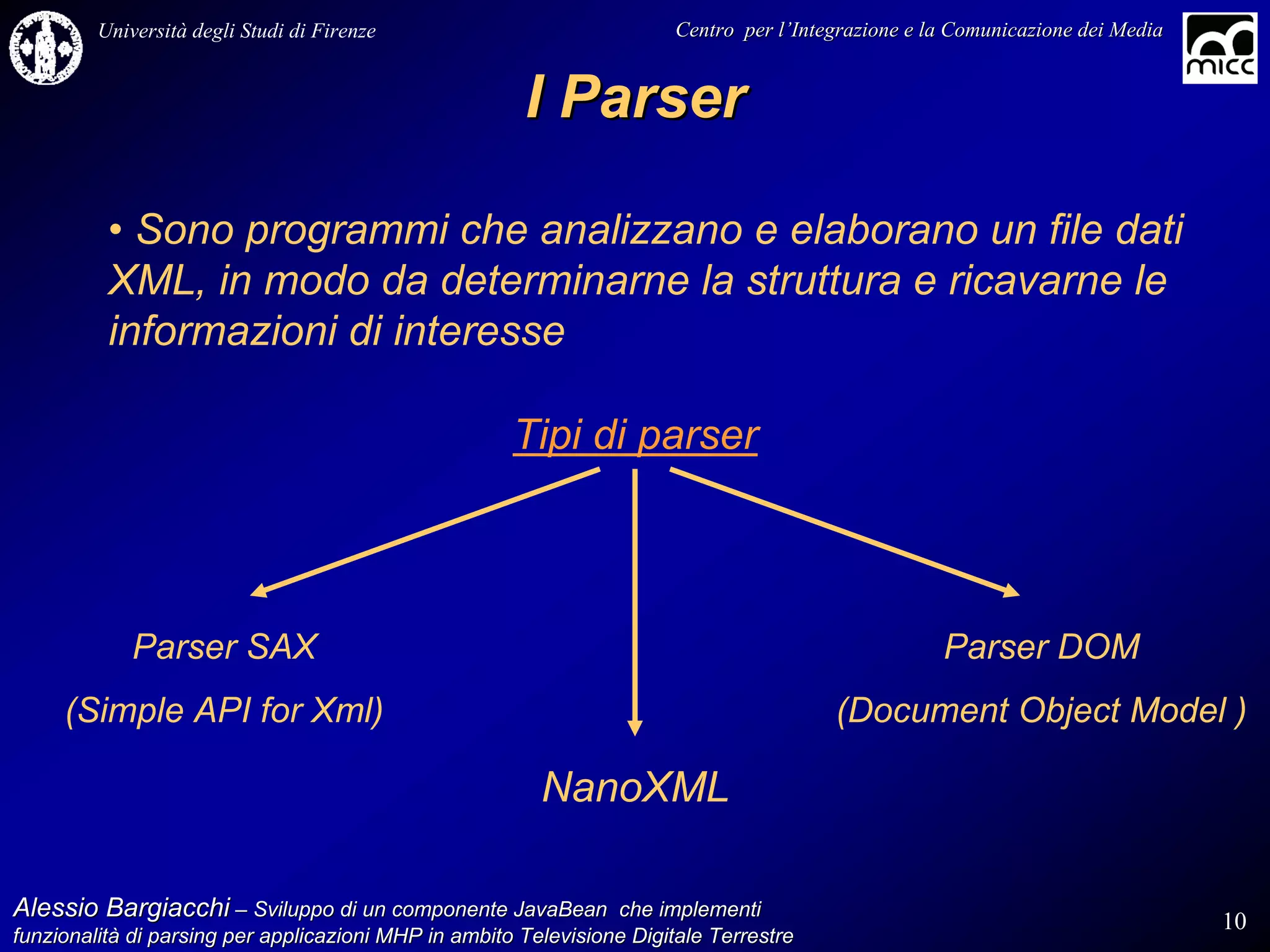 Università degli Studi di Firenze                              Centro per l’Integrazione e la Comunicazione dei Media
                                                                                   l’


                                                       I Parser

          • Sono programmi che analizzano e elaborano un file dati
          XML, in modo da determinarne la struttura e ricavarne le
          informazioni di interesse

                                                      Tipi di parser



             Parser SAX                                                                              Parser DOM
     (Simple API for Xml)                                                                (Document Object Model )

                                                         NanoXML

Alessio Bargiacchi – Sviluppo di un componente JavaBean che implementi                                                           10
funzionalità di parsing per applicazioni MHP in ambito Televisione Digitale Terrestre
funzionalità
 