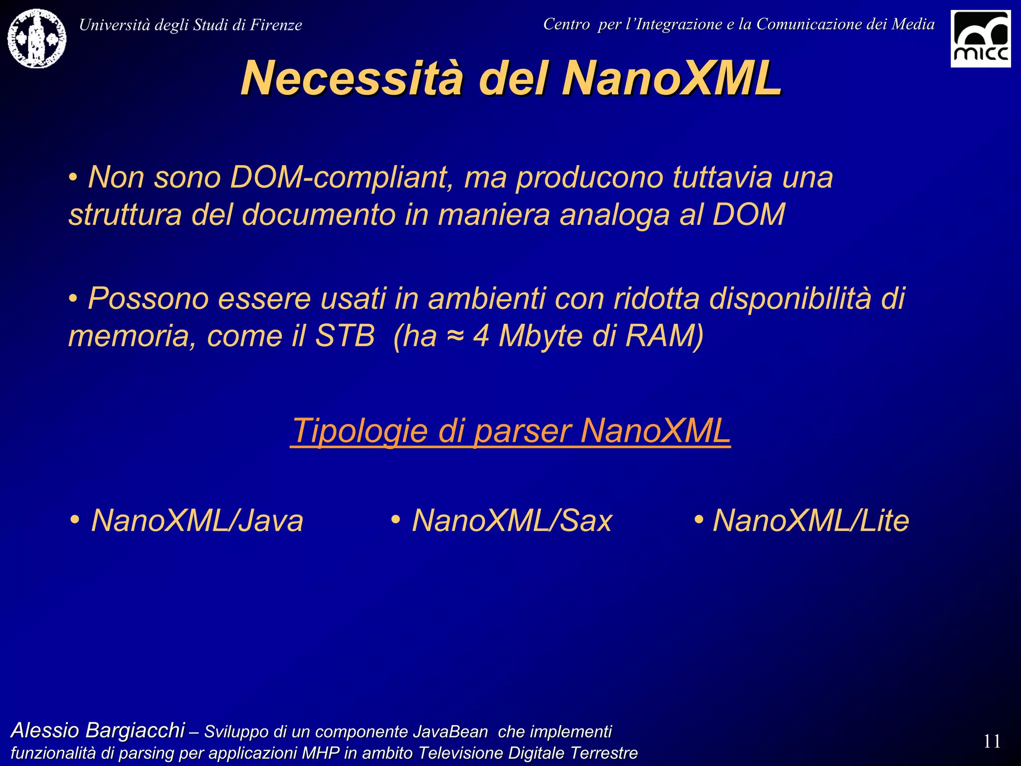 Università degli Studi di Firenze                              Centro per l’Integrazione e la Comunicazione dei Media
                                                                                   l’


                                Necessità del NanoXML
       • Non sono DOM-compliant, ma producono tuttavia una
       struttura del documento in maniera analoga al DOM

       • Possono essere usati in ambienti con ridotta disponibilità di
       memoria, come il STB (ha ≈ 4 Mbyte di RAM)


                                        Tipologie di parser NanoXML

       • NanoXML/Java                              • NanoXML/Sax                            • NanoXML/Lite




Alessio Bargiacchi – Sviluppo di un componente JavaBean che implementi                                                           11
funzionalità di parsing per applicazioni MHP in ambito Televisione Digitale Terrestre
funzionalità
 