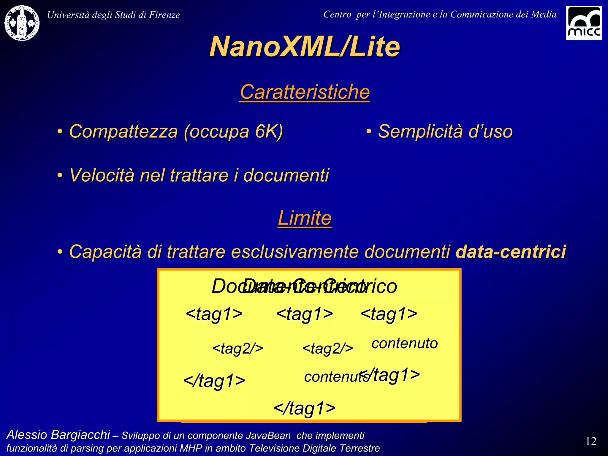 Università degli Studi di Firenze                              Centro per l’Integrazione e la Comunicazione dei Media
                                                                                   l’


                                               NanoXML/Lite
                                                    Caratteristiche
           • Compattezza (occupa 6K)                                             • Semplicità d’uso

           • Velocità nel trattare i documenti

                                                             Limite
           • Capacità di trattare esclusivamente documenti data-centrici
                                                Documento-Centrico
                                                  Data-Centrico
                                             <tag1>          <tag1>             <tag1>
                                                <tag2/>            <tag2/>         contenuto

                                             </tag1>                      </tag1>
                                                                   contenuto

                                                            </tag1>
Alessio Bargiacchi – Sviluppo di un componente JavaBean che implementi                                                           12
funzionalità di parsing per applicazioni MHP in ambito Televisione Digitale Terrestre
funzionalità
 