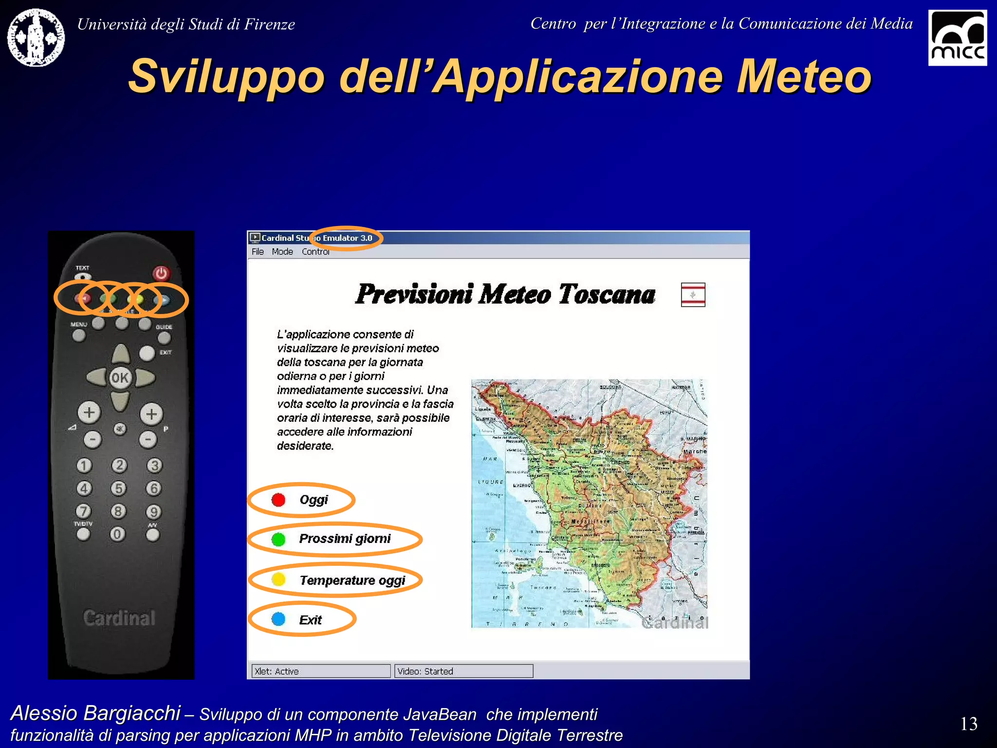 Università degli Studi di Firenze                              Centro per l’Integrazione e la Comunicazione dei Media
                                                                                   l’


                Sviluppo dell’Applicazione Meteo




Alessio Bargiacchi – Sviluppo di un componente JavaBean che implementi                                                           13
funzionalità di parsing per applicazioni MHP in ambito Televisione Digitale Terrestre
funzionalità
 