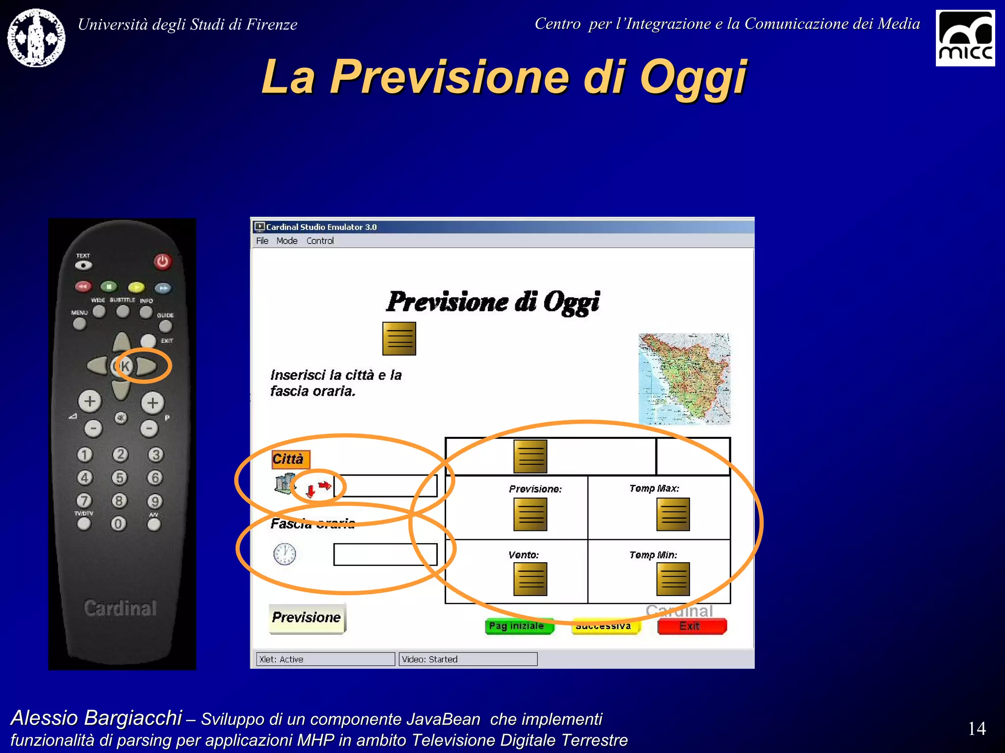 Università degli Studi di Firenze                              Centro per l’Integrazione e la Comunicazione dei Media
                                                                                   l’


                                    La Previsione di Oggi




Alessio Bargiacchi – Sviluppo di un componente JavaBean che implementi                                                           14
funzionalità di parsing per applicazioni MHP in ambito Televisione Digitale Terrestre
funzionalità
 