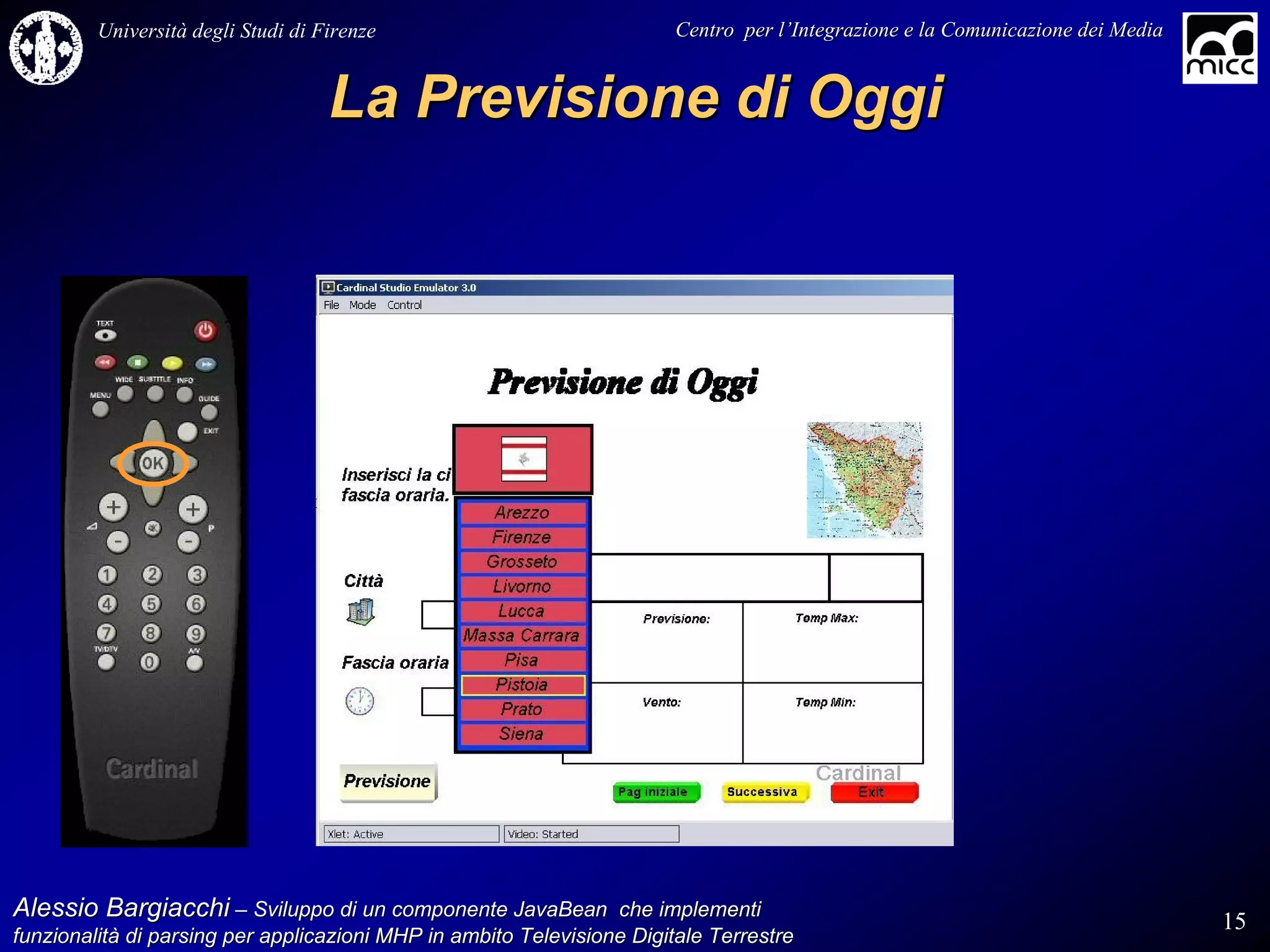 Università degli Studi di Firenze                              Centro per l’Integrazione e la Comunicazione dei Media
                                                                                   l’


                                    La Previsione di Oggi




Alessio Bargiacchi – Sviluppo di un componente JavaBean che implementi                                                           15
funzionalità di parsing per applicazioni MHP in ambito Televisione Digitale Terrestre
funzionalità
 