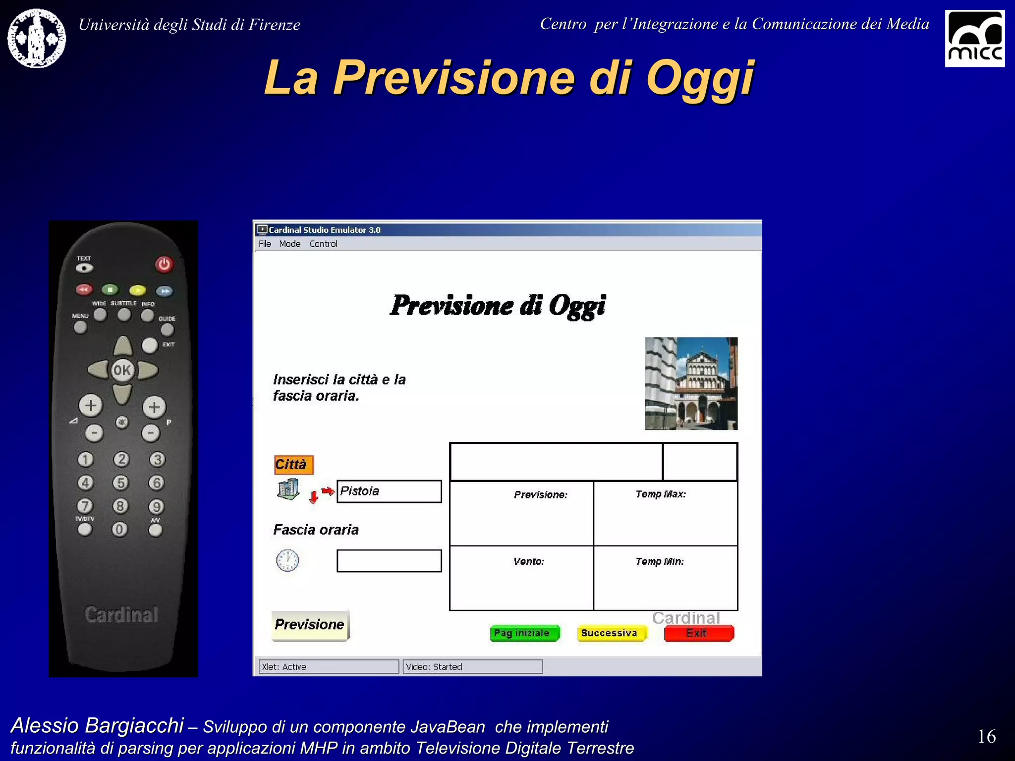 Università degli Studi di Firenze                              Centro per l’Integrazione e la Comunicazione dei Media
                                                                                   l’


                                    La Previsione di Oggi




Alessio Bargiacchi – Sviluppo di un componente JavaBean che implementi                                                           16
funzionalità di parsing per applicazioni MHP in ambito Televisione Digitale Terrestre
funzionalità
 