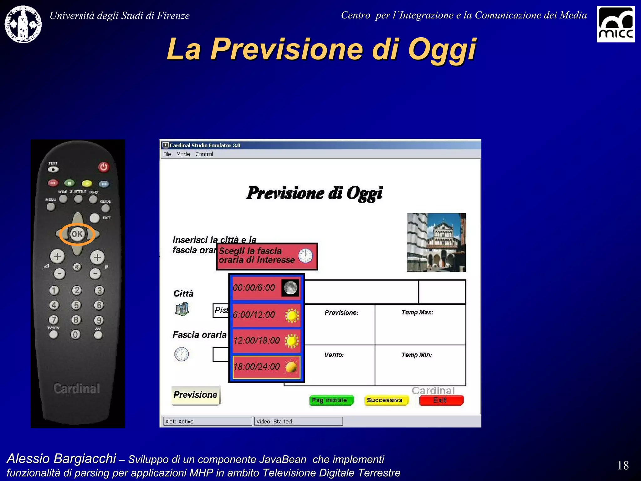 Università degli Studi di Firenze                              Centro per l’Integrazione e la Comunicazione dei Media
                                                                                   l’


                                    La Previsione di Oggi




Alessio Bargiacchi – Sviluppo di un componente JavaBean che implementi                                                           18
funzionalità di parsing per applicazioni MHP in ambito Televisione Digitale Terrestre
funzionalità
 
