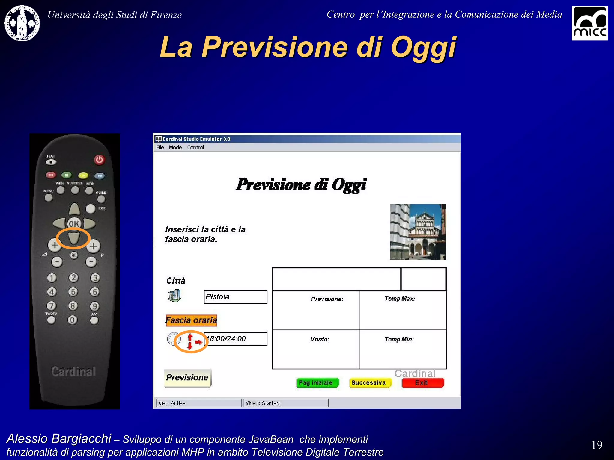 Università degli Studi di Firenze                              Centro per l’Integrazione e la Comunicazione dei Media
                                                                                   l’


                                    La Previsione di Oggi




Alessio Bargiacchi – Sviluppo di un componente JavaBean che implementi                                                           19
funzionalità di parsing per applicazioni MHP in ambito Televisione Digitale Terrestre
funzionalità
 