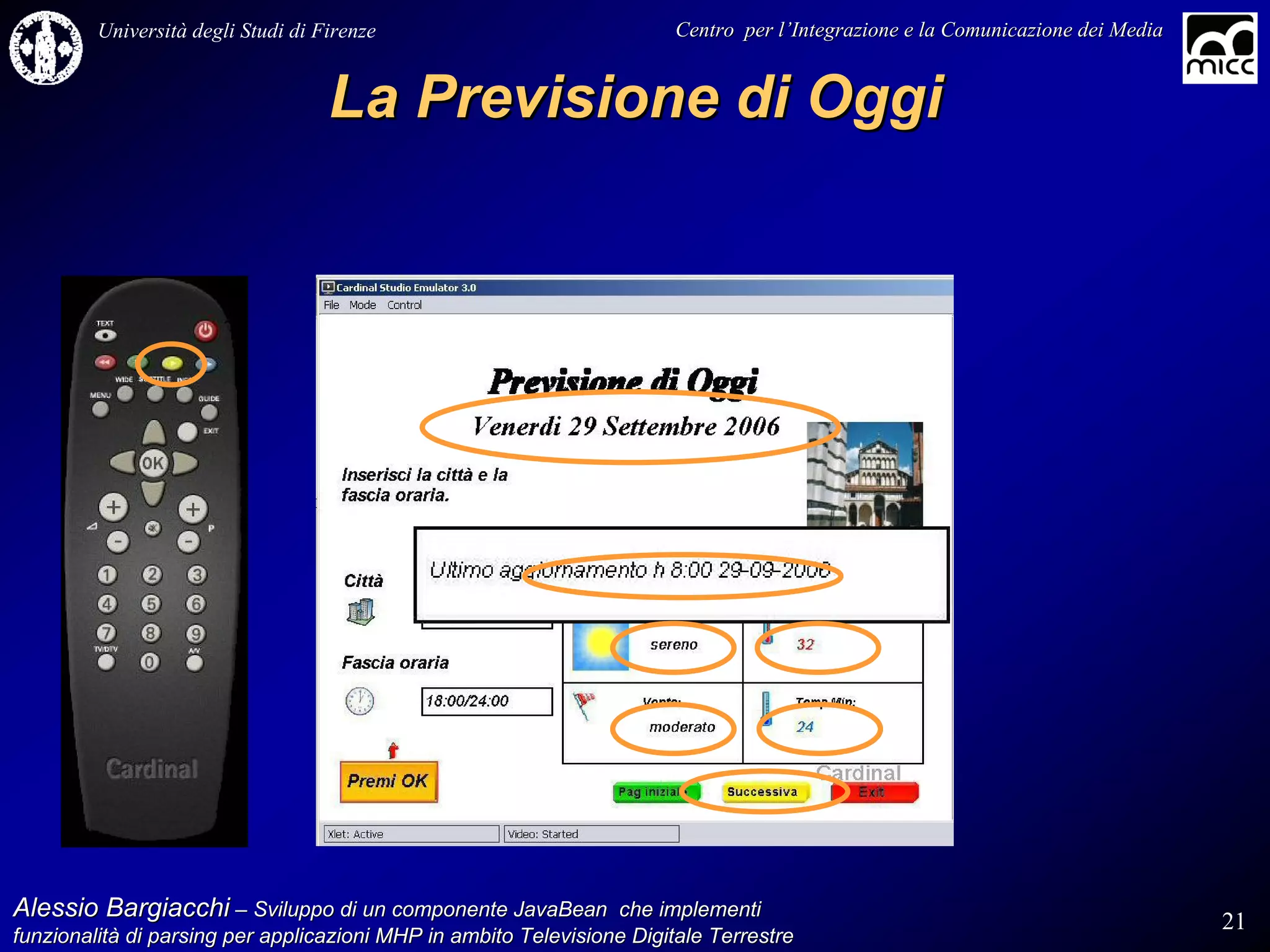 Università degli Studi di Firenze                              Centro per l’Integrazione e la Comunicazione dei Media
                                                                                   l’


                                    La Previsione di Oggi




Alessio Bargiacchi – Sviluppo di un componente JavaBean che implementi                                                           21
funzionalità di parsing per applicazioni MHP in ambito Televisione Digitale Terrestre
funzionalità
 
