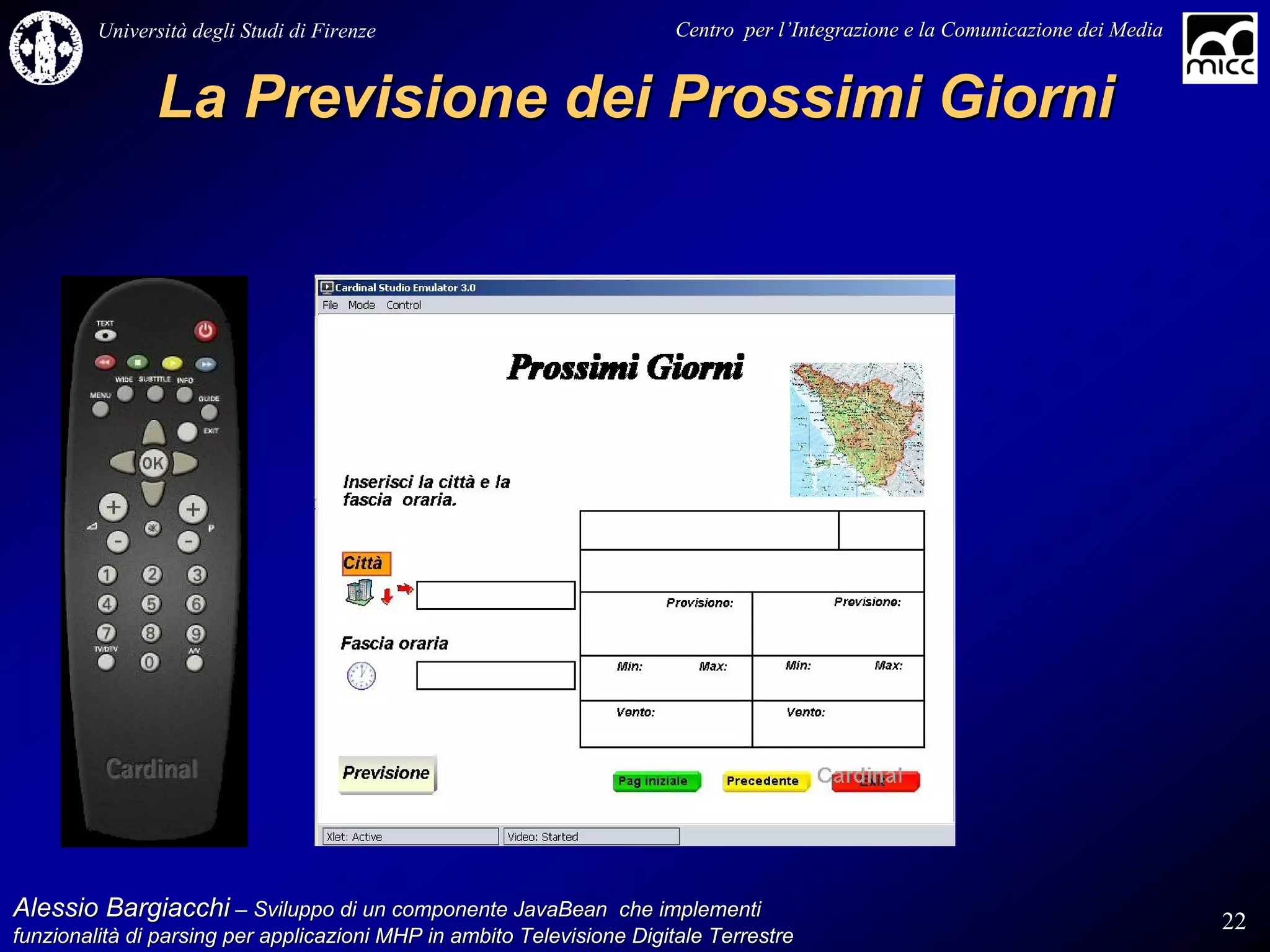 Università degli Studi di Firenze                              Centro per l’Integrazione e la Comunicazione dei Media
                                                                                   l’


               La Previsione dei Prossimi Giorni




Alessio Bargiacchi – Sviluppo di un componente JavaBean che implementi                                                           22
funzionalità di parsing per applicazioni MHP in ambito Televisione Digitale Terrestre
funzionalità
 