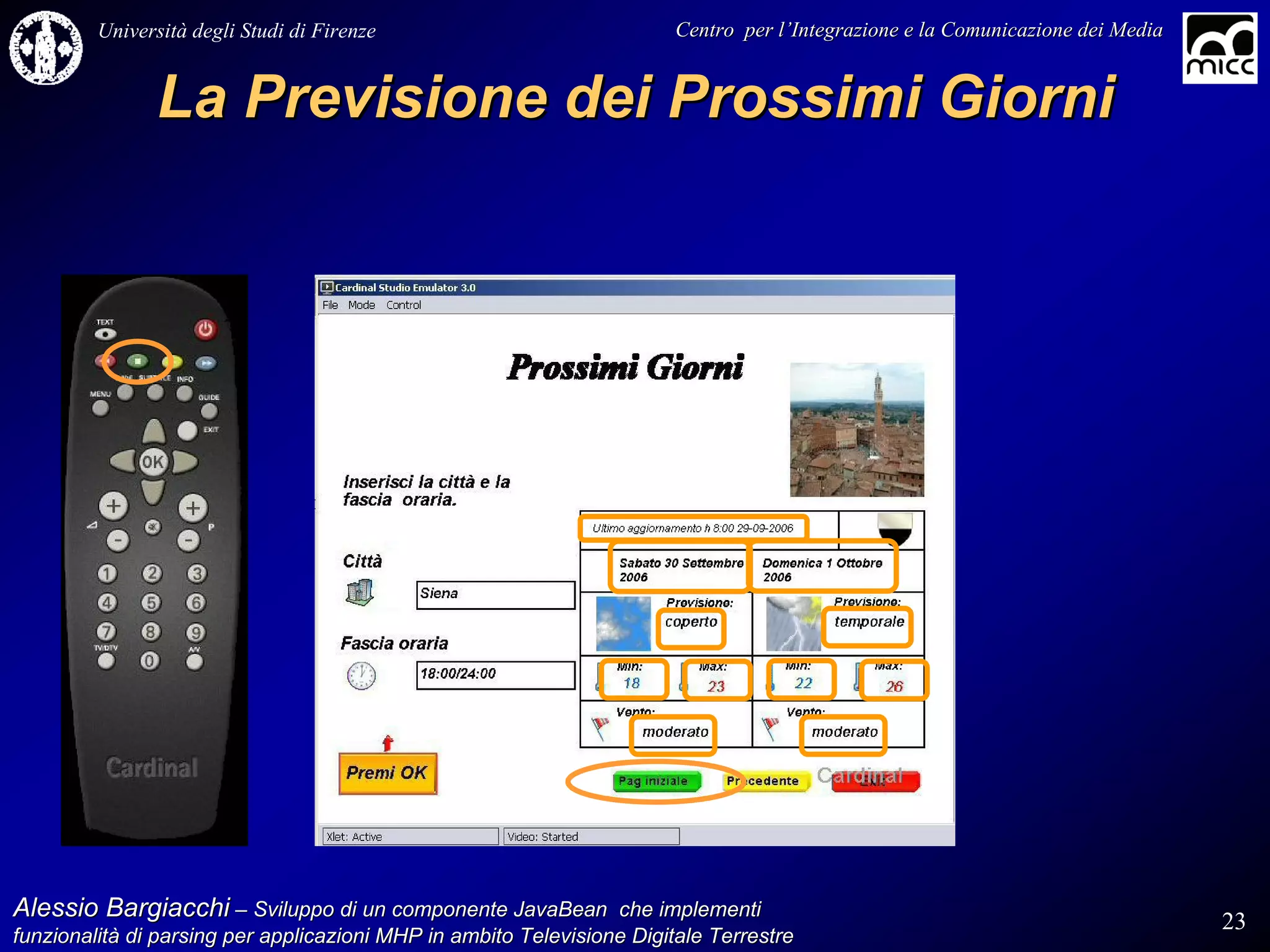 Università degli Studi di Firenze                              Centro per l’Integrazione e la Comunicazione dei Media
                                                                                   l’


               La Previsione dei Prossimi Giorni




Alessio Bargiacchi – Sviluppo di un componente JavaBean che implementi                                                           23
funzionalità di parsing per applicazioni MHP in ambito Televisione Digitale Terrestre
funzionalità
 