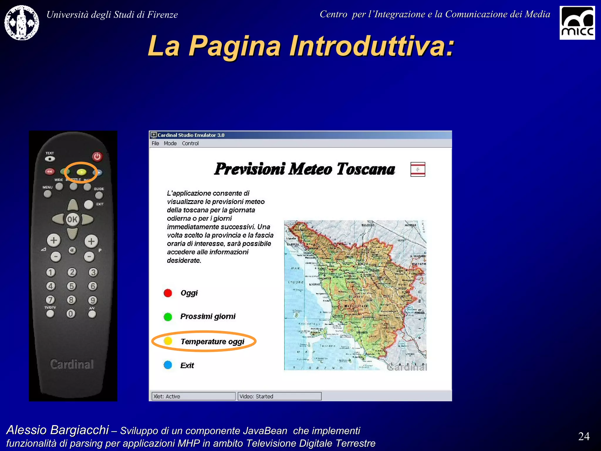 Università degli Studi di Firenze                              Centro per l’Integrazione e la Comunicazione dei Media
                                                                                   l’


                                  La Pagina Introduttiva:




Alessio Bargiacchi – Sviluppo di un componente JavaBean che implementi                                                           24
funzionalità di parsing per applicazioni MHP in ambito Televisione Digitale Terrestre
funzionalità
 