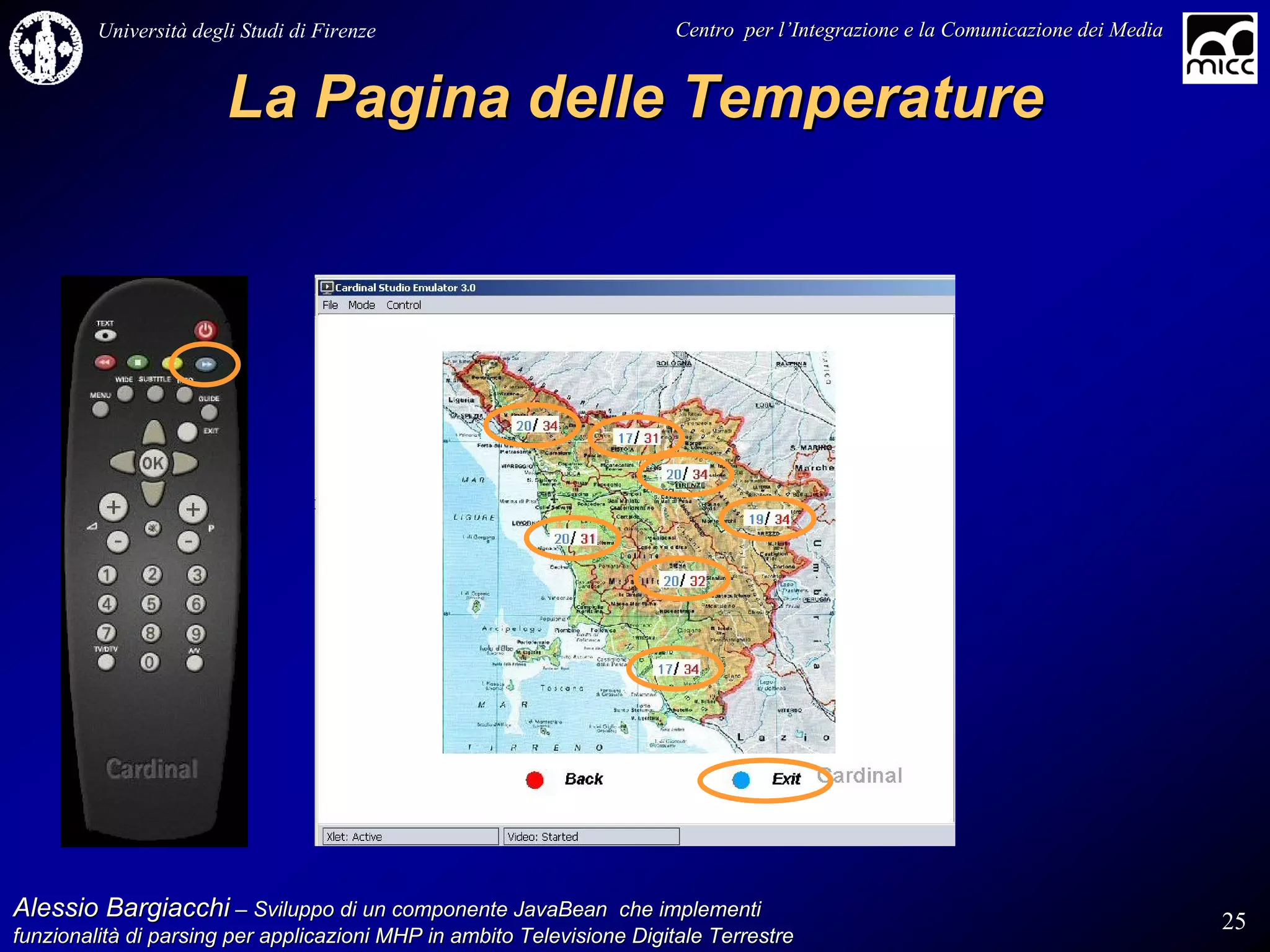 Università degli Studi di Firenze                              Centro per l’Integrazione e la Comunicazione dei Media
                                                                                   l’


                        La Pagina delle Temperature




Alessio Bargiacchi – Sviluppo di un componente JavaBean che implementi                                                           25
funzionalità di parsing per applicazioni MHP in ambito Televisione Digitale Terrestre
funzionalità
 
