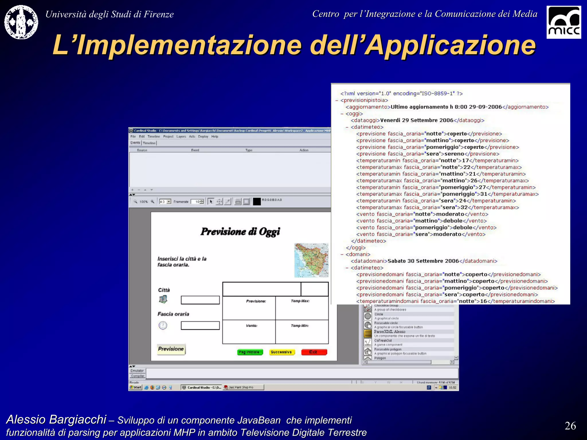 Università degli Studi di Firenze                              Centro per l’Integrazione e la Comunicazione dei Media
                                                                                   l’


          L’Implementazione dell’Applicazione




Alessio Bargiacchi – Sviluppo di un componente JavaBean che implementi                                                           26
funzionalità di parsing per applicazioni MHP in ambito Televisione Digitale Terrestre
funzionalità
 