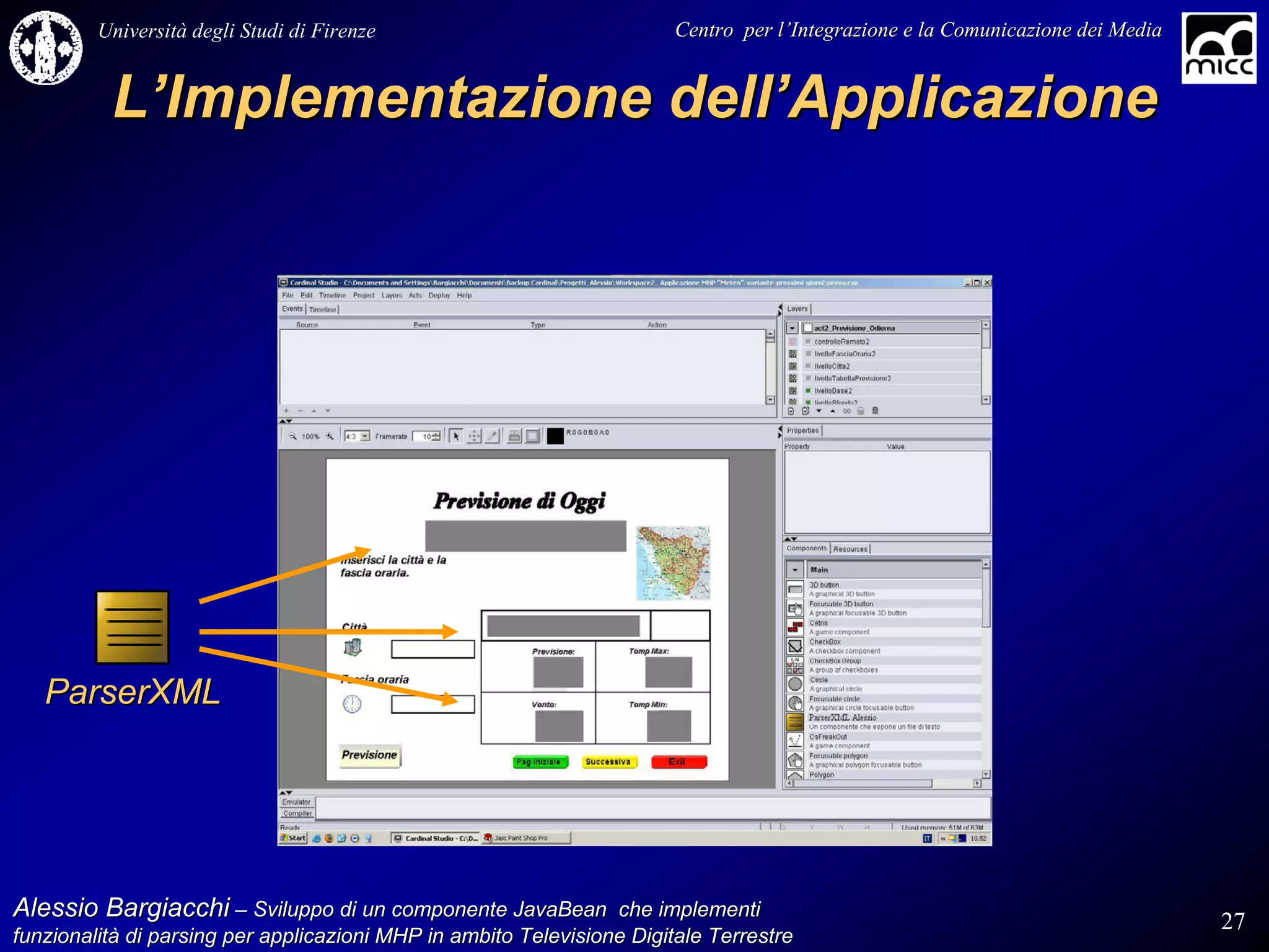 Università degli Studi di Firenze                              Centro per l’Integrazione e la Comunicazione dei Media
                                                                                   l’


          L’Implementazione dell’Applicazione




   ParserXML




Alessio Bargiacchi – Sviluppo di un componente JavaBean che implementi                                                           27
funzionalità di parsing per applicazioni MHP in ambito Televisione Digitale Terrestre
funzionalità
 