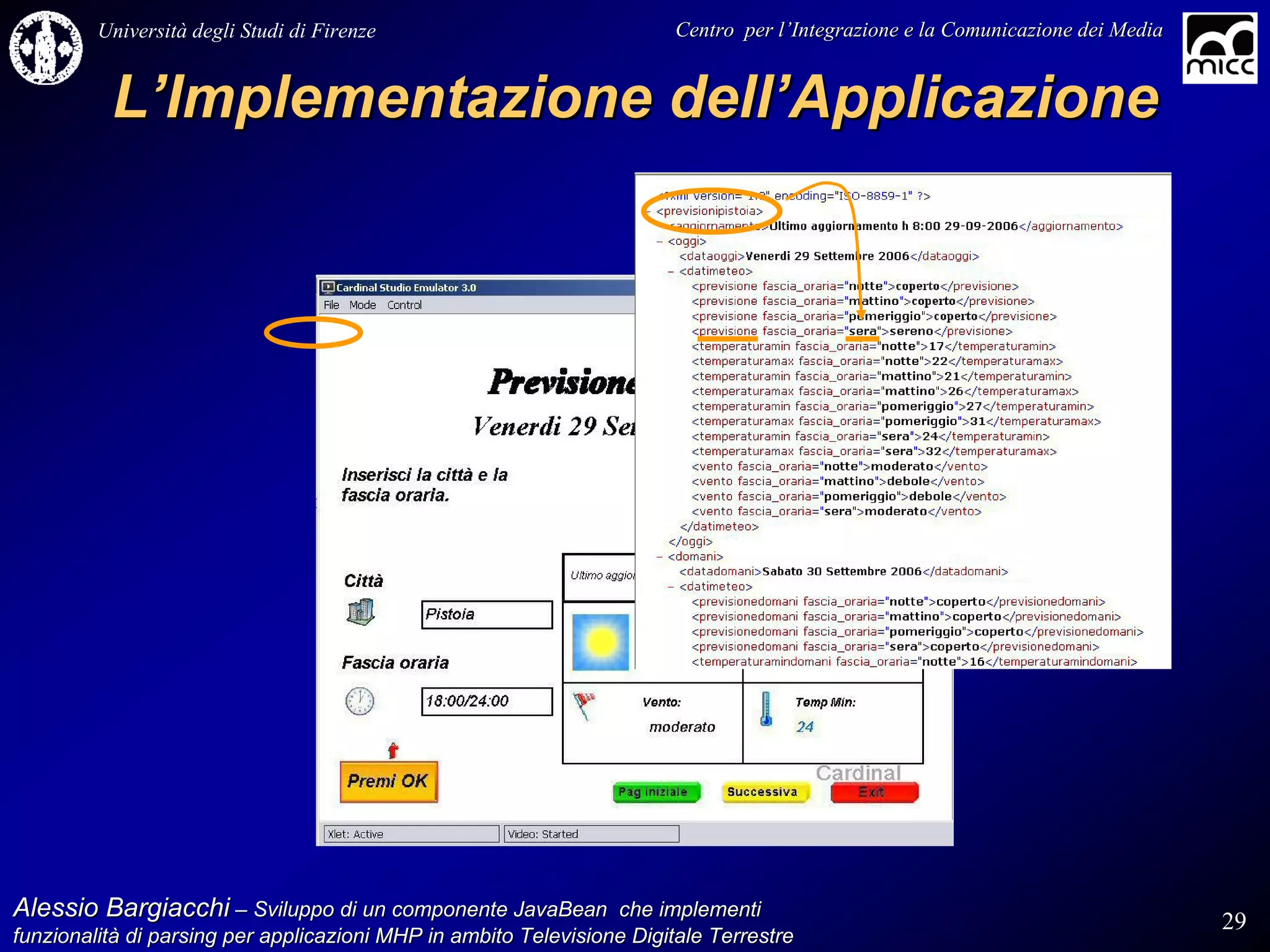 Università degli Studi di Firenze                              Centro per l’Integrazione e la Comunicazione dei Media
                                                                                   l’


          L’Implementazione dell’Applicazione




Alessio Bargiacchi – Sviluppo di un componente JavaBean che implementi                                                           29
funzionalità di parsing per applicazioni MHP in ambito Televisione Digitale Terrestre
funzionalità
 