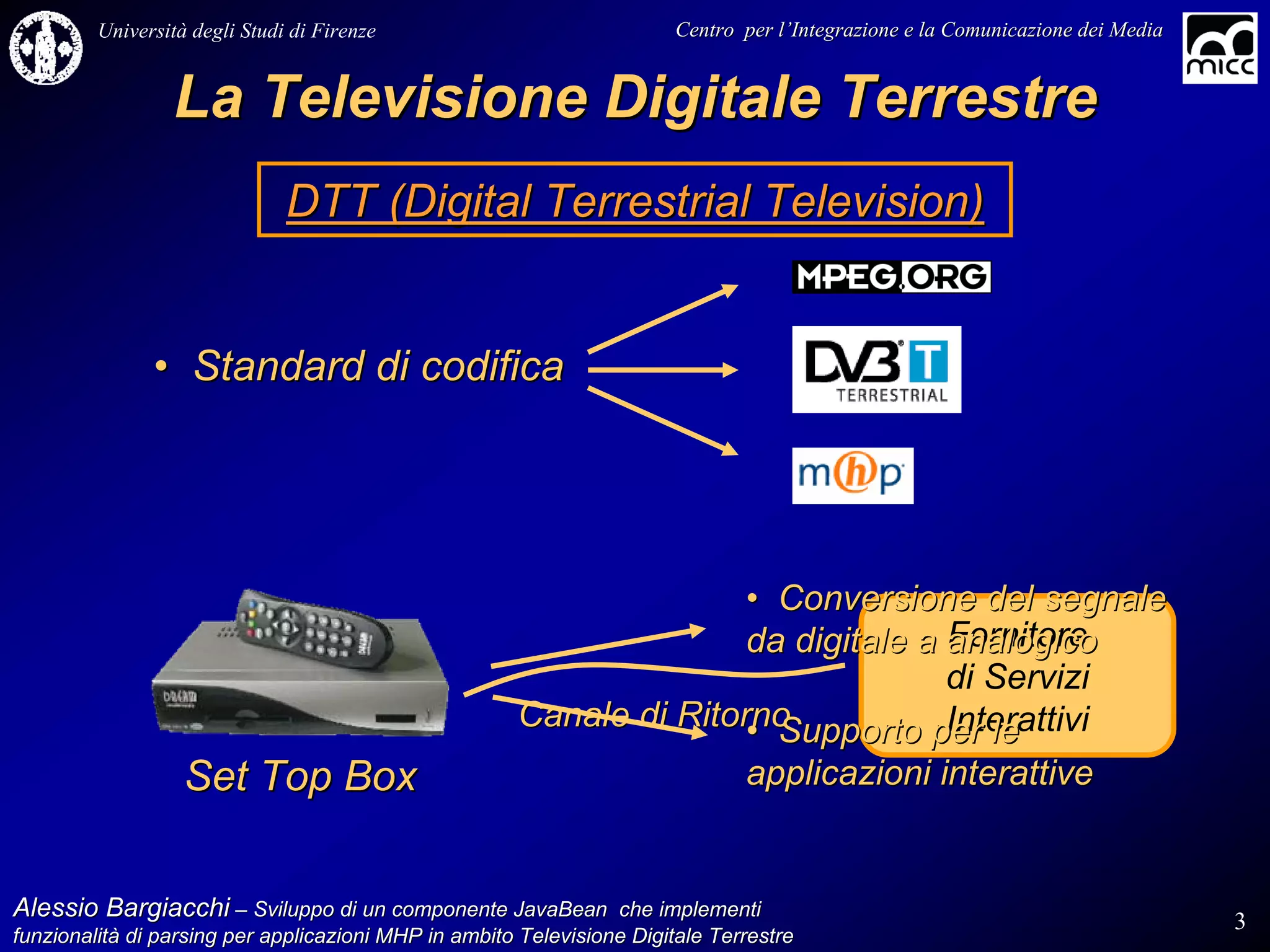 Università degli Studi di Firenze                              Centro per l’Integrazione e la Comunicazione dei Media
                                                                                   l’


                 La Televisione Digitale Terrestre
                               DTT (Digital Terrestrial Television)


               • Standard di codifica




                                                                     • Conversione del segnale
                                                                                   Fornitore
                                                                     da digitale a analogico
                                                                                   di Servizi
                                                      Canale di Ritorno            Interattivi
                                                                     • Supporto per le
                   Set Top Box                                                 applicazioni interattive


Alessio Bargiacchi – Sviluppo di un componente JavaBean che implementi                                                           3
funzionalità di parsing per applicazioni MHP in ambito Televisione Digitale Terrestre
funzionalità
 