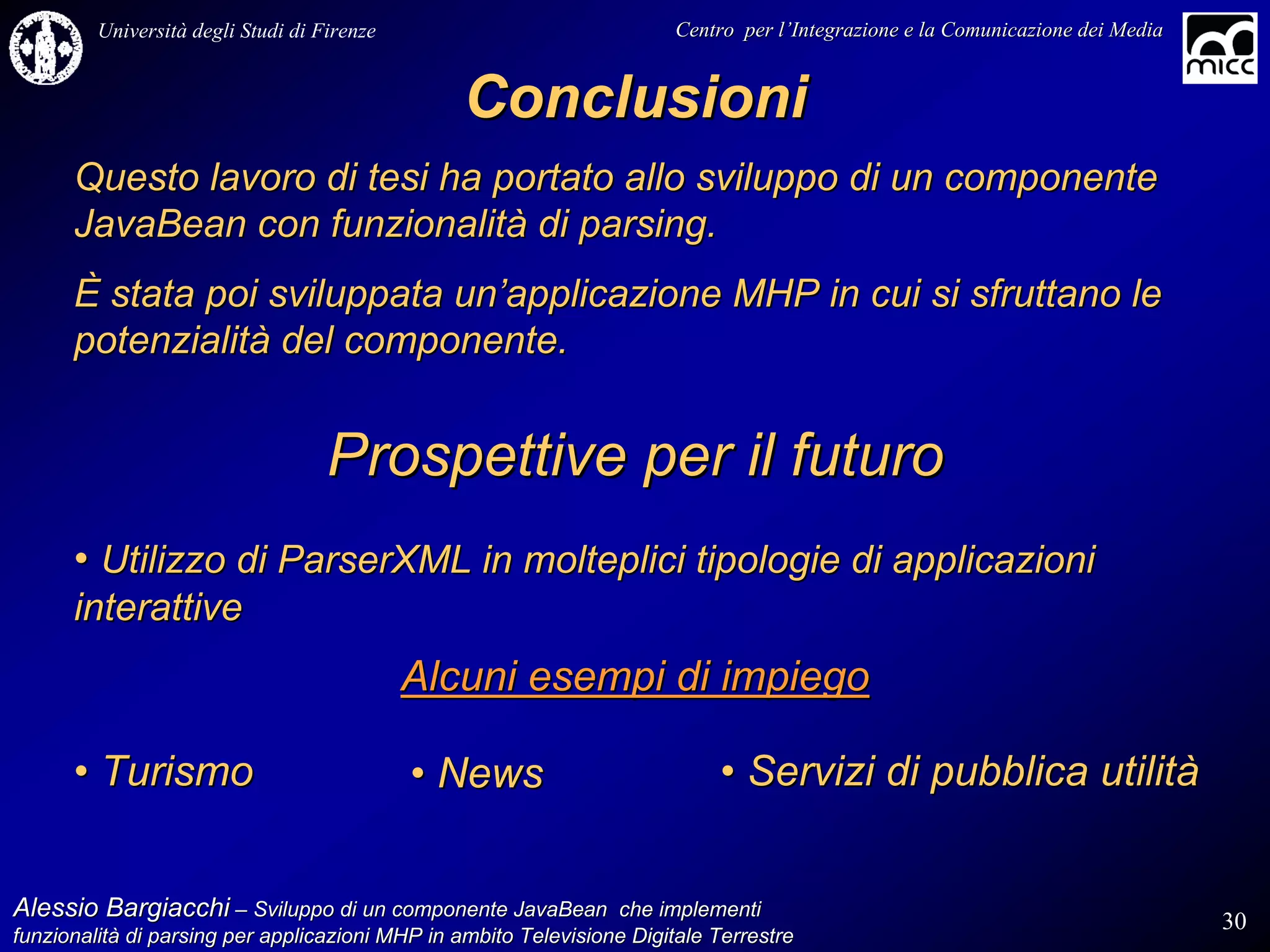 Università degli Studi di Firenze                              Centro per l’Integrazione e la Comunicazione dei Media
                                                                                   l’


                                                 Conclusioni
      Questo lavoro di tesi ha portato allo sviluppo di un componente
      JavaBean con funzionalità di parsing.
      È stata poi sviluppata un’applicazione MHP in cui si sfruttano le
      potenzialità del componente.


                                    Prospettive per il futuro
      • Utilizzo di ParserXML in molteplici tipologie di applicazioni
      interattive
                                             Alcuni esempi di impiego

      • Turismo                              • News                         • Servizi di pubblica utilità


Alessio Bargiacchi – Sviluppo di un componente JavaBean che implementi                                                           30
funzionalità di parsing per applicazioni MHP in ambito Televisione Digitale Terrestre
funzionalità
 