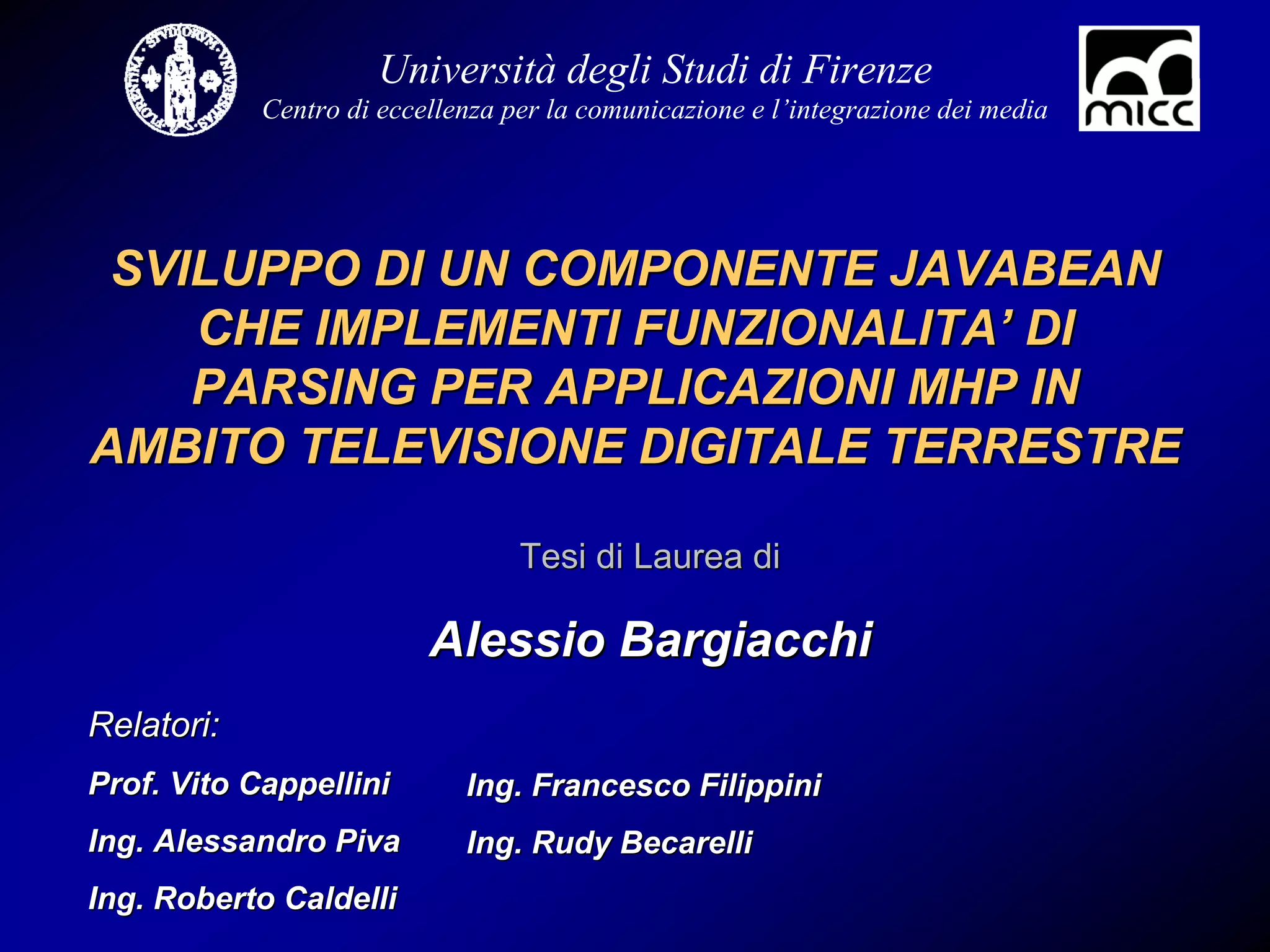Università degli Studi di Firenze
            Centro di eccellenza per la comunicazione e l’integrazione dei media




 SVILUPPO DI UN COMPONENTE JAVABEAN
    CHE IMPLEMENTI FUNZIONALITA’ DI
    PARSING PER APPLICAZIONI MHP IN
AMBITO TELEVISIONE DIGITALE TERRESTRE

                                  Tesi di Laurea di

                          Alessio Bargiacchi
Relatori:
Prof. Vito Cappellini        Ing. Francesco Filippini
Ing. Alessandro Piva         Ing. Rudy Becarelli
Ing. Roberto Caldelli
 