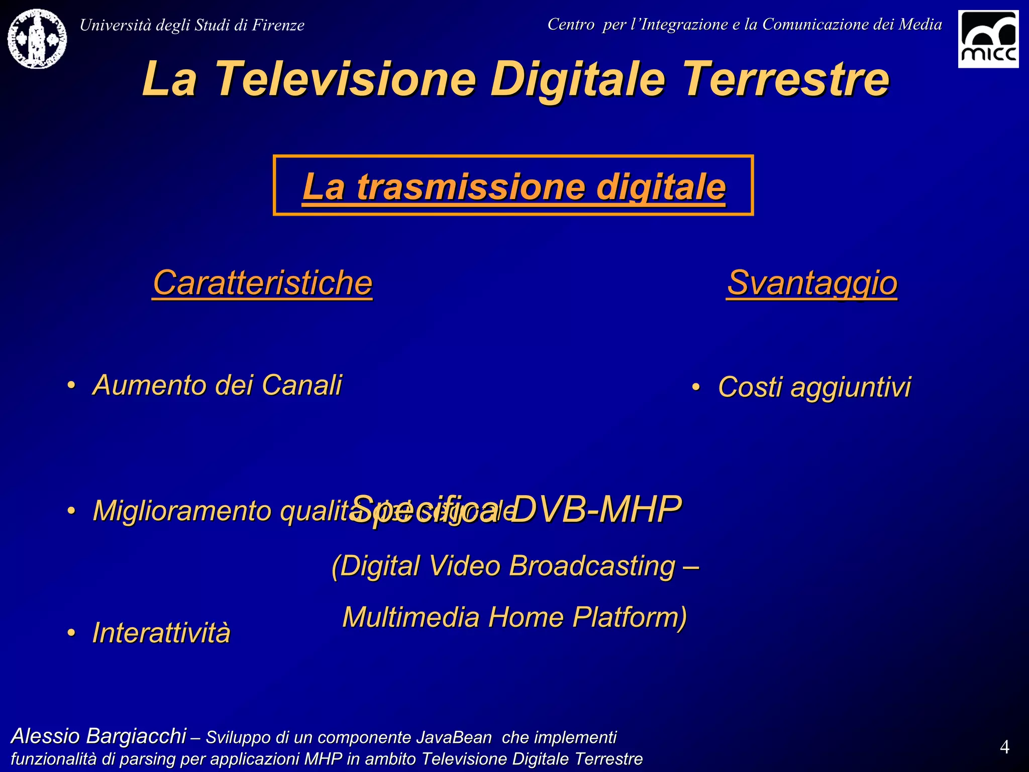 Università degli Studi di Firenze                              Centro per l’Integrazione e la Comunicazione dei Media
                                                                                   l’


                 La Televisione Digitale Terrestre

                                         La trasmissione digitale

                   Caratteristiche                                                              Svantaggio

       • Aumento dei Canali                                                                • Costi aggiuntivi



                             Specifica DVB-MHP
       • Miglioramento qualità del segnale
                                             (Digital Video Broadcasting –
                                             Multimedia Home Platform)
       • Interattività


Alessio Bargiacchi – Sviluppo di un componente JavaBean che implementi                                                           4
funzionalità di parsing per applicazioni MHP in ambito Televisione Digitale Terrestre
funzionalità
 