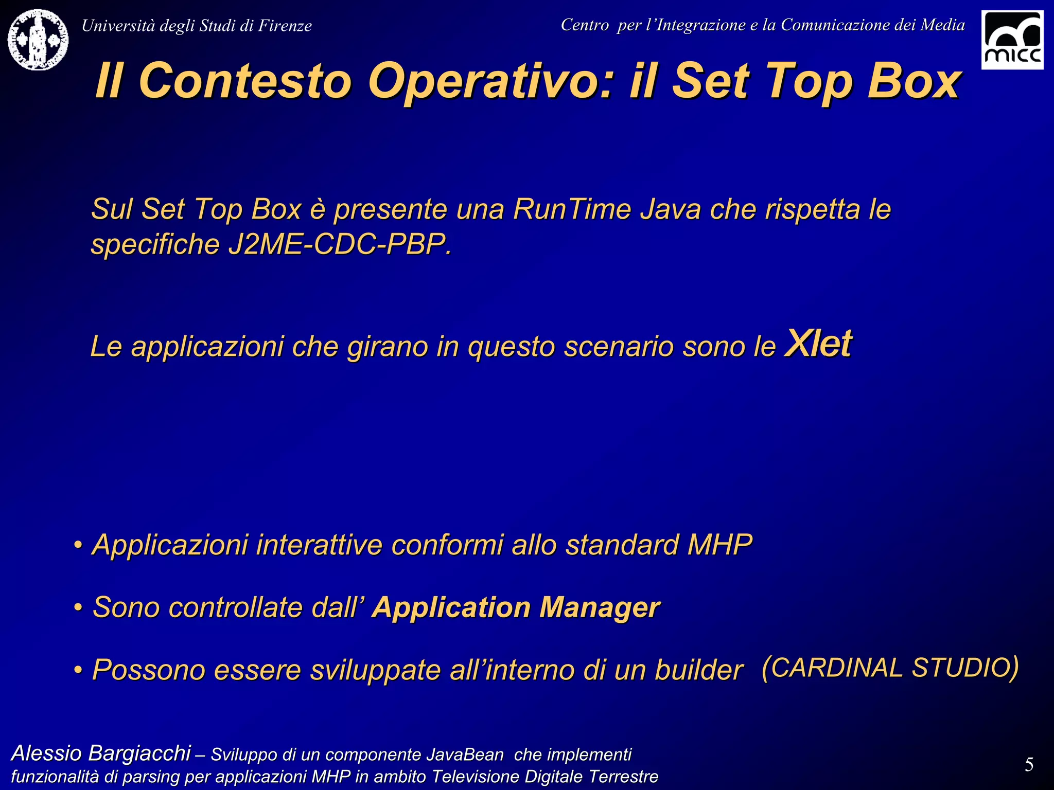 Università degli Studi di Firenze                              Centro per l’Integrazione e la Comunicazione dei Media
                                                                                   l’


          Il Contesto Operativo: il Set Top Box

          Sul Set Top Box è presente una RunTime Java che rispetta le
          specifiche J2ME-CDC-PBP.


          Le applicazioni che girano in questo scenario sono le Xlet




        • Applicazioni interattive conformi allo standard MHP

        • Sono controllate dall’ Application Manager

        • Possono essere sviluppate all’interno di un builder (CARDINAL STUDIO)

Alessio Bargiacchi – Sviluppo di un componente JavaBean che implementi                                                           5
funzionalità di parsing per applicazioni MHP in ambito Televisione Digitale Terrestre
funzionalità
 