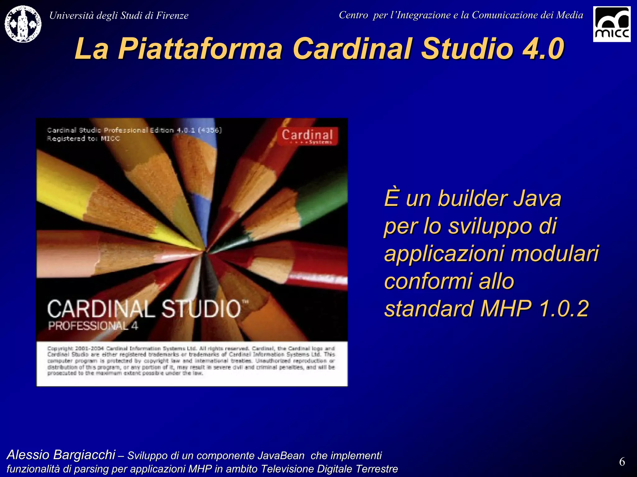 Università degli Studi di Firenze                              Centro per l’Integrazione e la Comunicazione dei Media
                                                                                   l’


              La Piattaforma Cardinal Studio 4.0



                                                                                 È un builder Java
                                                                                 per lo sviluppo di
                                                                                 applicazioni modulari
                                                                                 conformi allo
                                                                                 standard MHP 1.0.2




Alessio Bargiacchi – Sviluppo di un componente JavaBean che implementi                                                           6
funzionalità di parsing per applicazioni MHP in ambito Televisione Digitale Terrestre
funzionalità
 