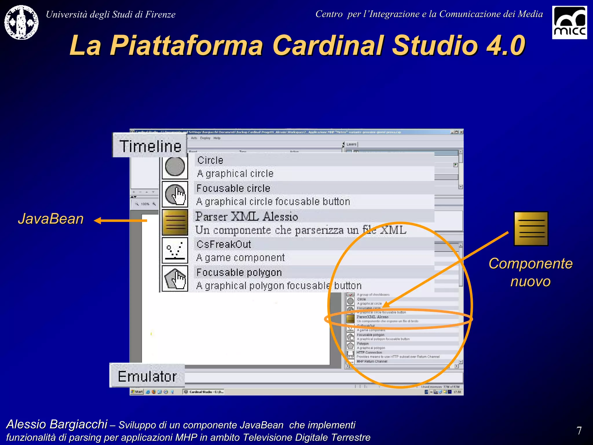 Università degli Studi di Firenze                              Centro per l’Integrazione e la Comunicazione dei Media
                                                                                   l’


              La Piattaforma Cardinal Studio 4.0




  JavaBean


                                                                                                                Componente
                                                                                                                  nuovo




Alessio Bargiacchi – Sviluppo di un componente JavaBean che implementi                                                           7
funzionalità di parsing per applicazioni MHP in ambito Televisione Digitale Terrestre
funzionalità
 