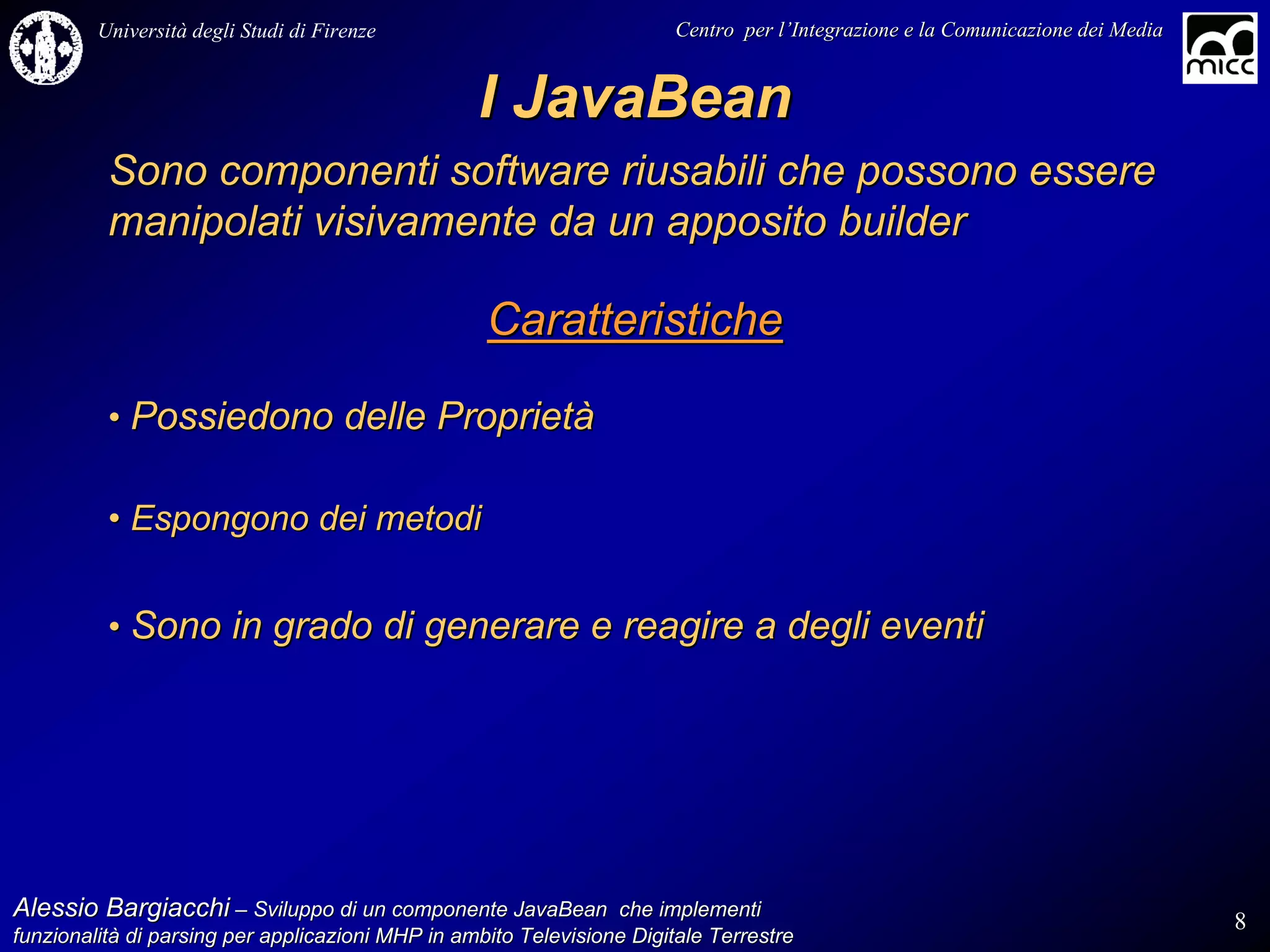 Università degli Studi di Firenze                              Centro per l’Integrazione e la Comunicazione dei Media
                                                                                   l’


                                                  I JavaBean
          Sono componenti software riusabili che possono essere
          manipolati visivamente da un apposito builder

                                                   Caratteristiche

          • Possiedono delle Proprietà

          • Espongono dei metodi


          • Sono in grado di generare e reagire a degli eventi




Alessio Bargiacchi – Sviluppo di un componente JavaBean che implementi                                                           8
funzionalità di parsing per applicazioni MHP in ambito Televisione Digitale Terrestre
funzionalità
 