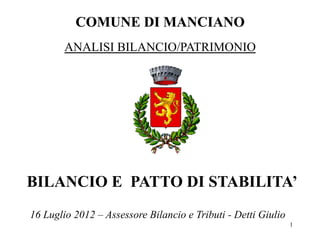 COMUNE DI MANCIANO
        ANALISI BILANCIO/PATRIMONIO




BILANCIO E PATTO DI STABILITA’
16 Luglio 2012 – Assessore Bilancio e Tributi - Detti Giulio
                                                               1
 