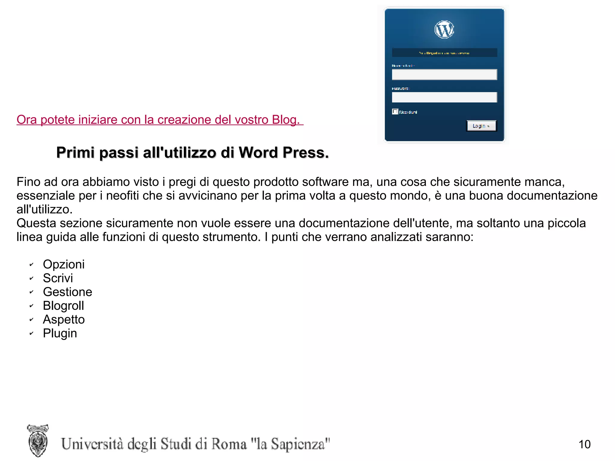 Ora potete iniziare con la creazione del vostro Blog.  Primi passi all'utilizzo di Word Press. Fino ad ora abbiamo visto i pregi di questo prodotto software ma, una cosa che sicuramente manca, essenziale per i neofiti che si avvicinano per la prima volta a questo mondo, è una buona documentazione all'utilizzo.  Questa sezione sicuramente non vuole essere una documentazione dell'utente, ma soltanto una piccola linea guida alle funzioni di questo strumento. I punti che verrano analizzati saranno: Opzioni Scrivi Gestione Blogroll Aspetto Plugin 